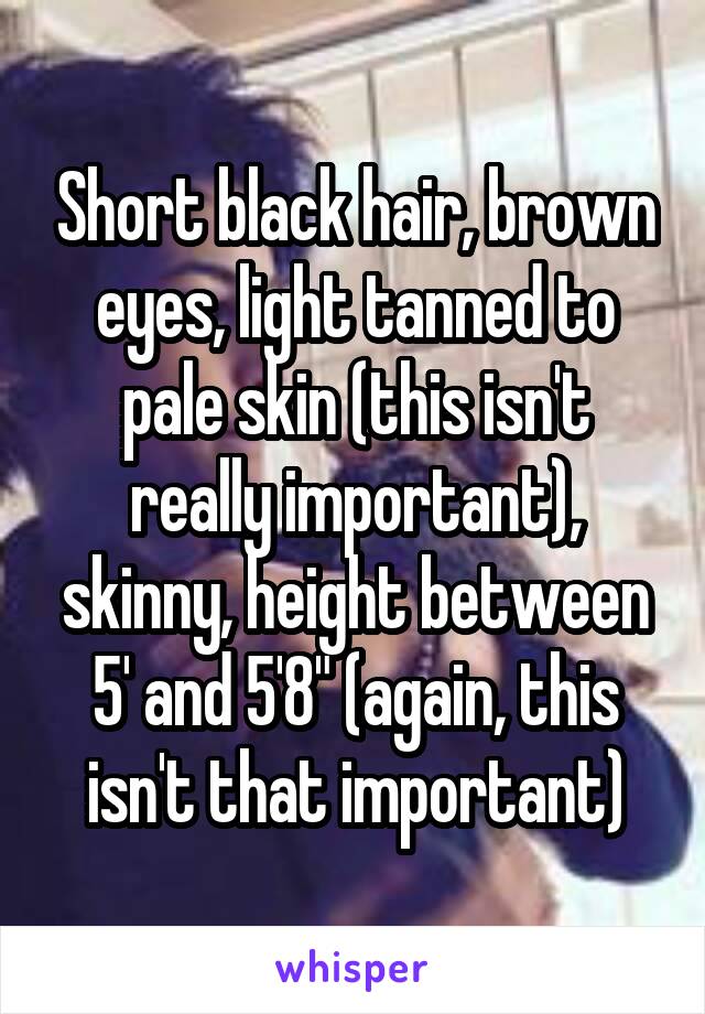 Short black hair, brown eyes, light tanned to pale skin (this isn't really important), skinny, height between 5' and 5'8" (again, this isn't that important)