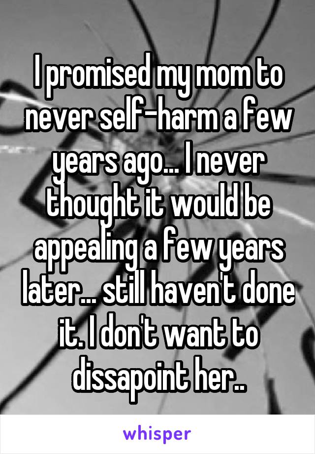 I promised my mom to never self-harm a few years ago... I never thought it would be appealing a few years later... still haven't done it. I don't want to dissapoint her..