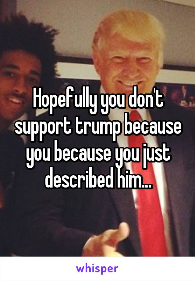 Hopefully you don't support trump because you because you just described him...