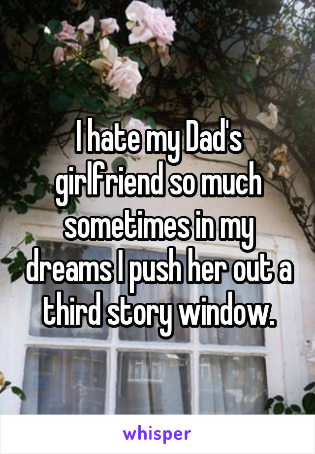 I hate my Dad's girlfriend so much sometimes in my dreams I push her out a third story window.