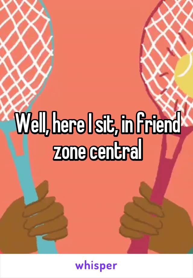 Well, here I sit, in friend zone central