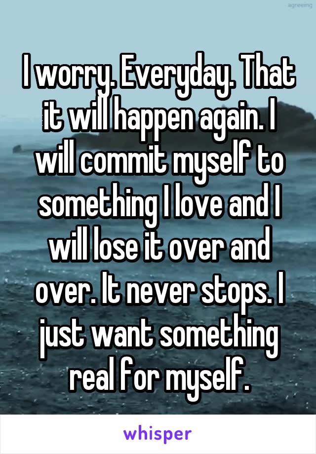 I worry. Everyday. That it will happen again. I will commit myself to something I love and I will lose it over and over. It never stops. I just want something real for myself.