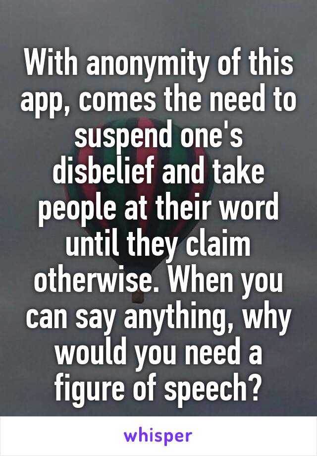 With anonymity of this app, comes the need to suspend one's disbelief and take people at their word until they claim otherwise. When you can say anything, why would you need a figure of speech?