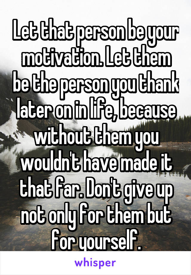 Let that person be your motivation. Let them be the person you thank later on in life, because without them you wouldn't have made it that far. Don't give up not only for them but for yourself.