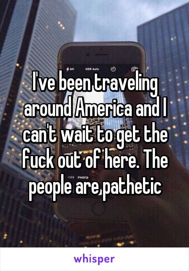 I've been traveling around America and I can't wait to get the fuck out of here. The people are pathetic