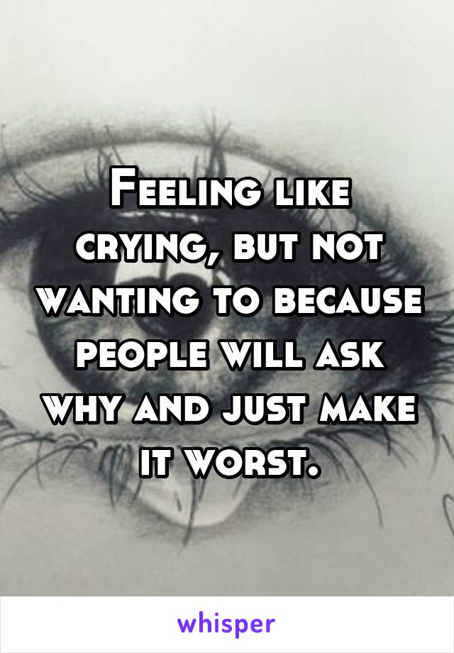 Feeling like crying, but not wanting to because people will ask why and just make it worst.