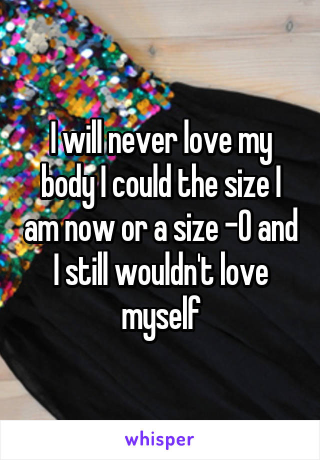 I will never love my body I could the size I am now or a size -0 and I still wouldn't love myself