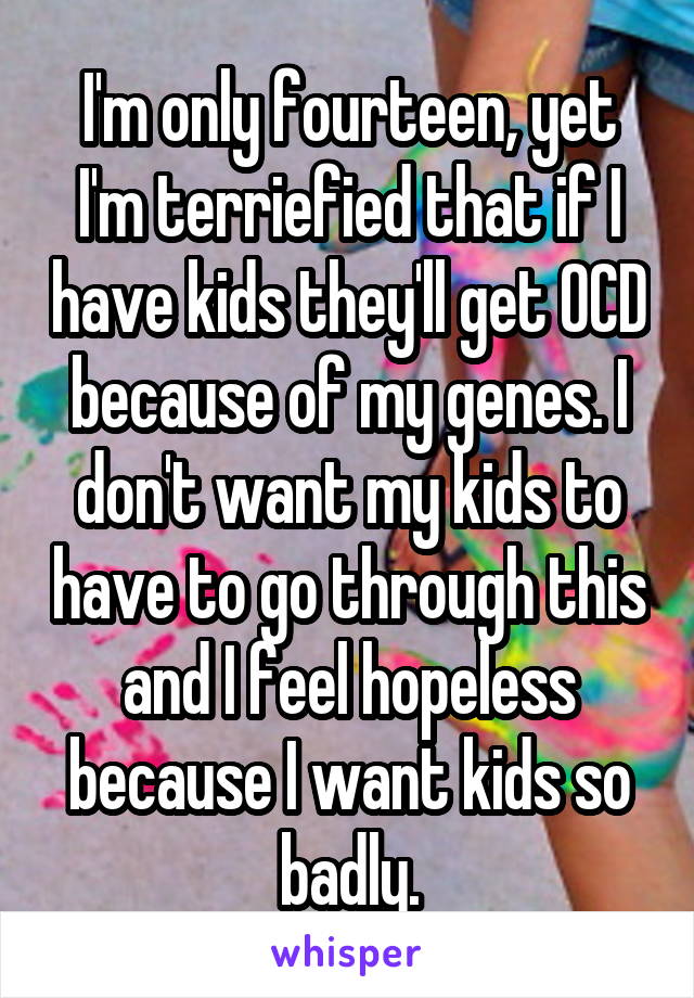 I'm only fourteen, yet I'm terriefied that if I have kids they'll get OCD because of my genes. I don't want my kids to have to go through this and I feel hopeless because I want kids so badly.