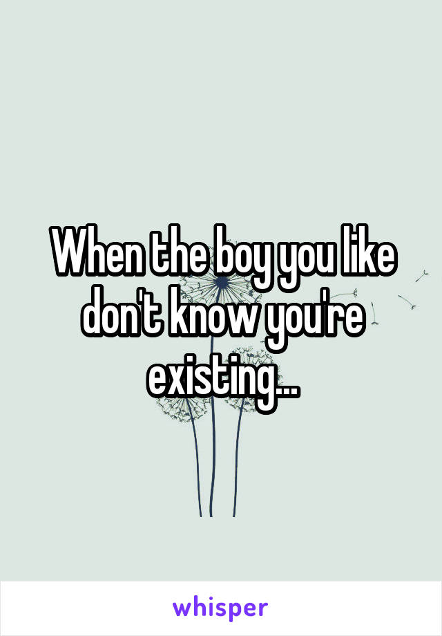 When the boy you like don't know you're existing...