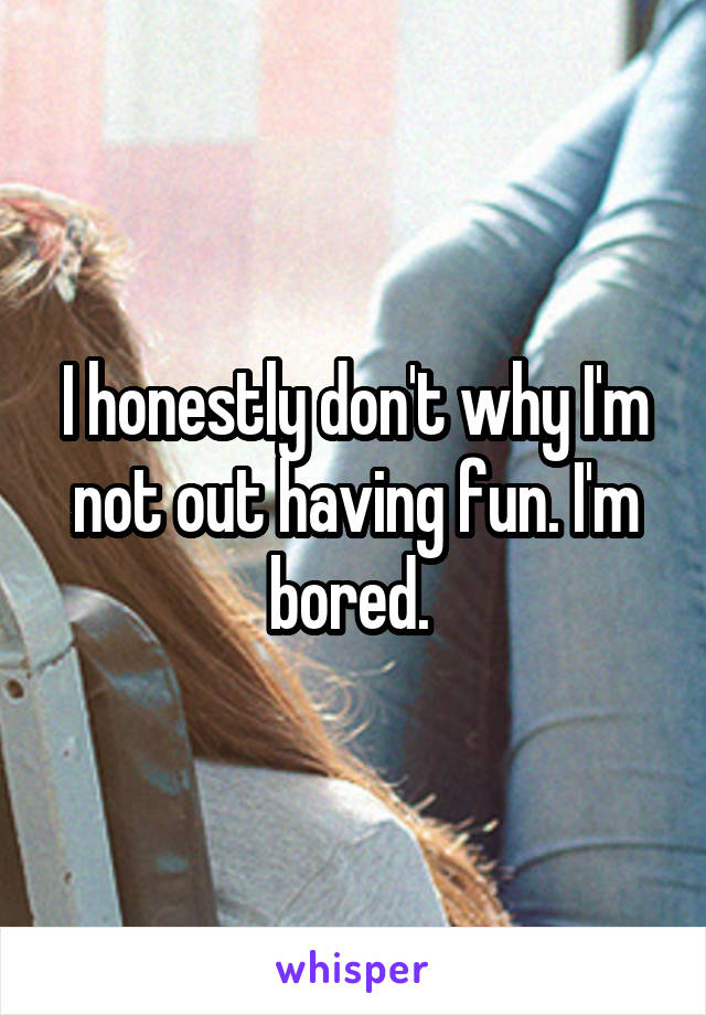 I honestly don't why I'm not out having fun. I'm bored. 