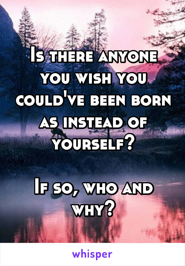 Is there anyone you wish you could've been born as instead of yourself?

If so, who and why?