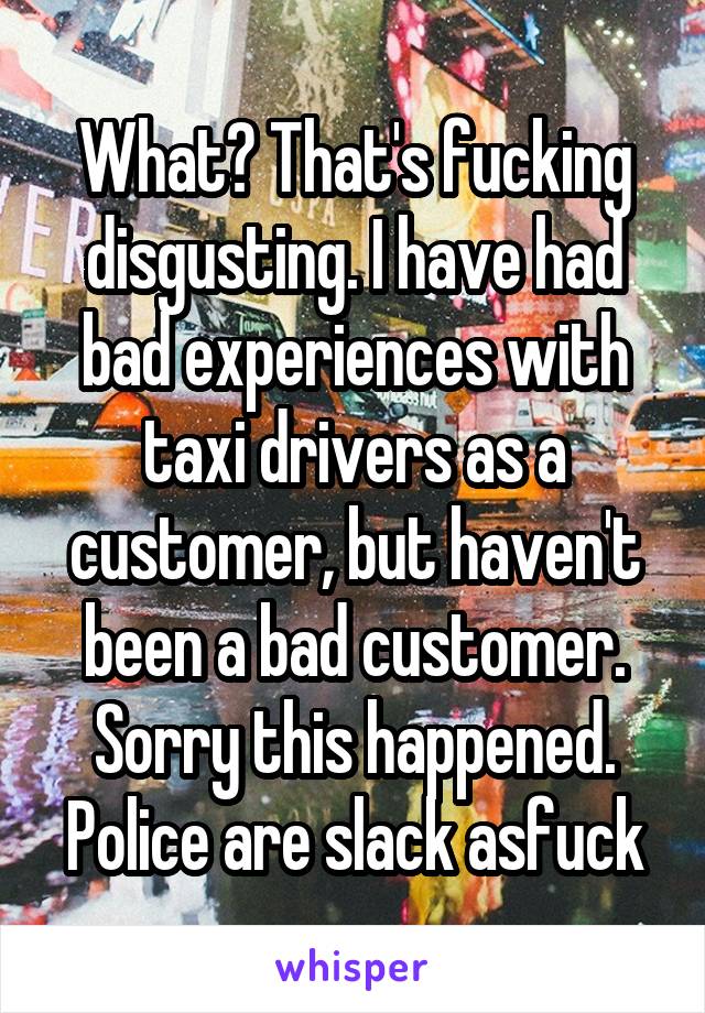 What? That's fucking disgusting. I have had bad experiences with taxi drivers as a customer, but haven't been a bad customer. Sorry this happened. Police are slack asfuck
