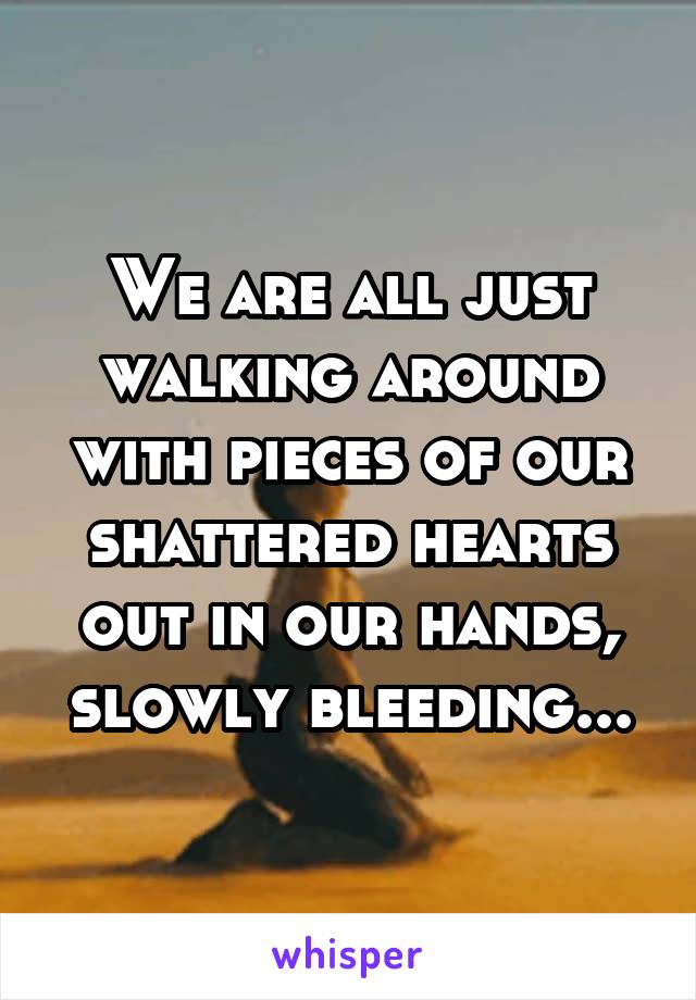 We are all just walking around with pieces of our shattered hearts out in our hands, slowly bleeding...