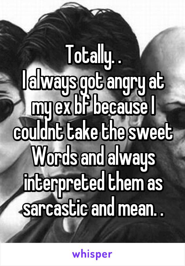 Totally. .
I always got angry at my ex bf because I couldnt take the sweet Words and always interpreted them as sarcastic and mean. .