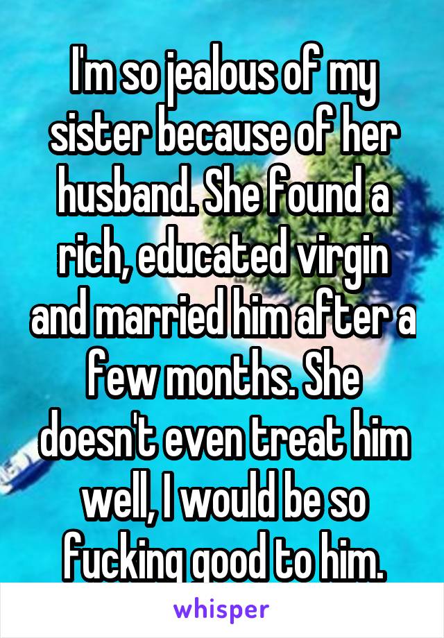 I'm so jealous of my sister because of her husband. She found a rich, educated virgin and married him after a few months. She doesn't even treat him well, I would be so fucking good to him.