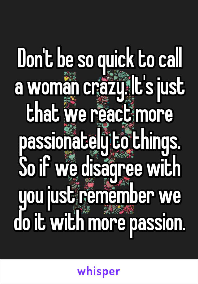 Don't be so quick to call a woman crazy. It's just that we react more passionately to things. So if we disagree with you just remember we do it with more passion.