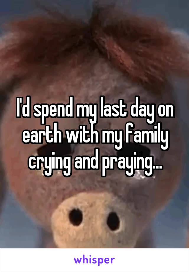 I'd spend my last day on earth with my family crying and praying...