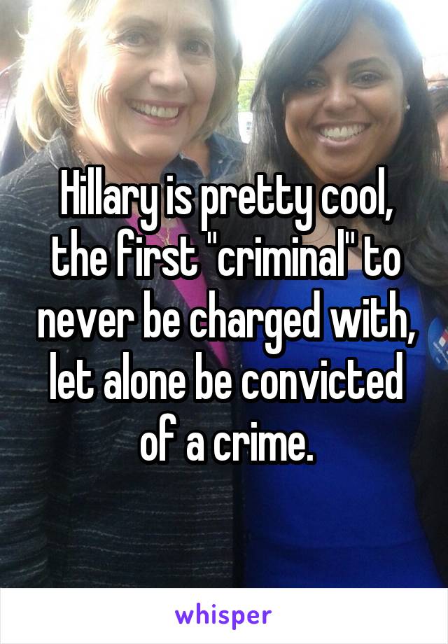 Hillary is pretty cool, the first "criminal" to never be charged with, let alone be convicted of a crime.