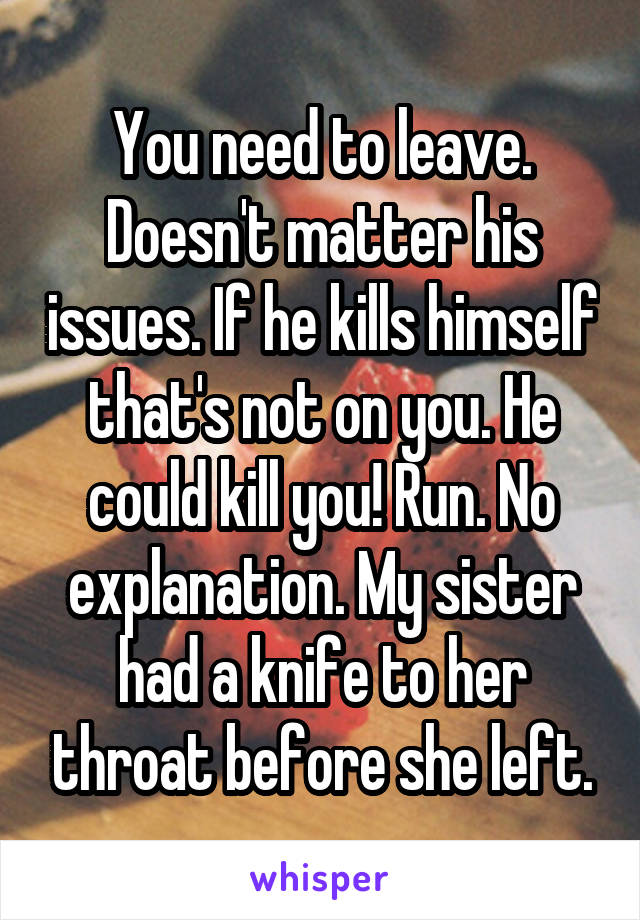 You need to leave. Doesn't matter his issues. If he kills himself that's not on you. He could kill you! Run. No explanation. My sister had a knife to her throat before she left.