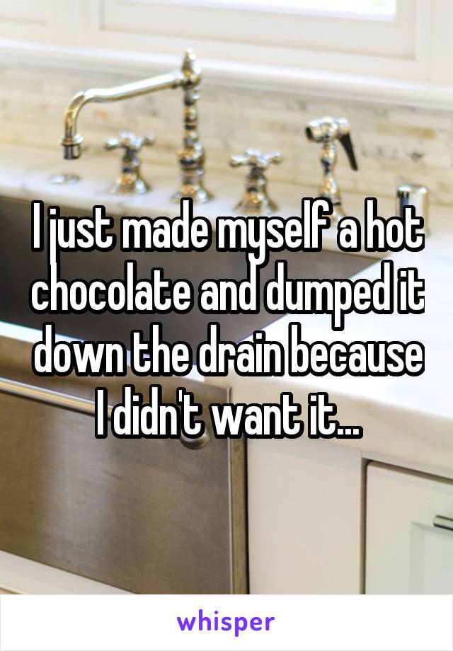 I just made myself a hot chocolate and dumped it down the drain because I didn't want it...