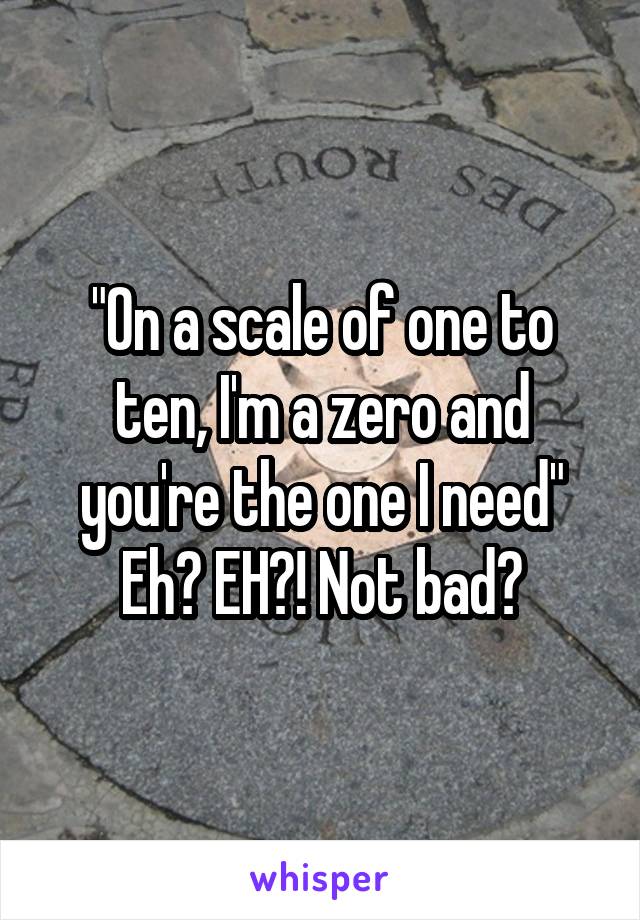 "On a scale of one to ten, I'm a zero and you're the one I need"
Eh? EH?! Not bad?