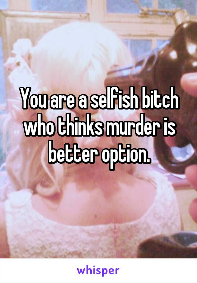You are a selfish bitch who thinks murder is better option.
