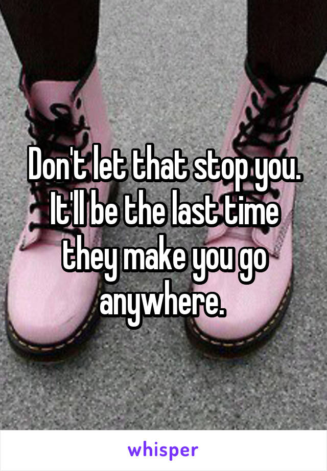 Don't let that stop you. It'll be the last time they make you go anywhere. 