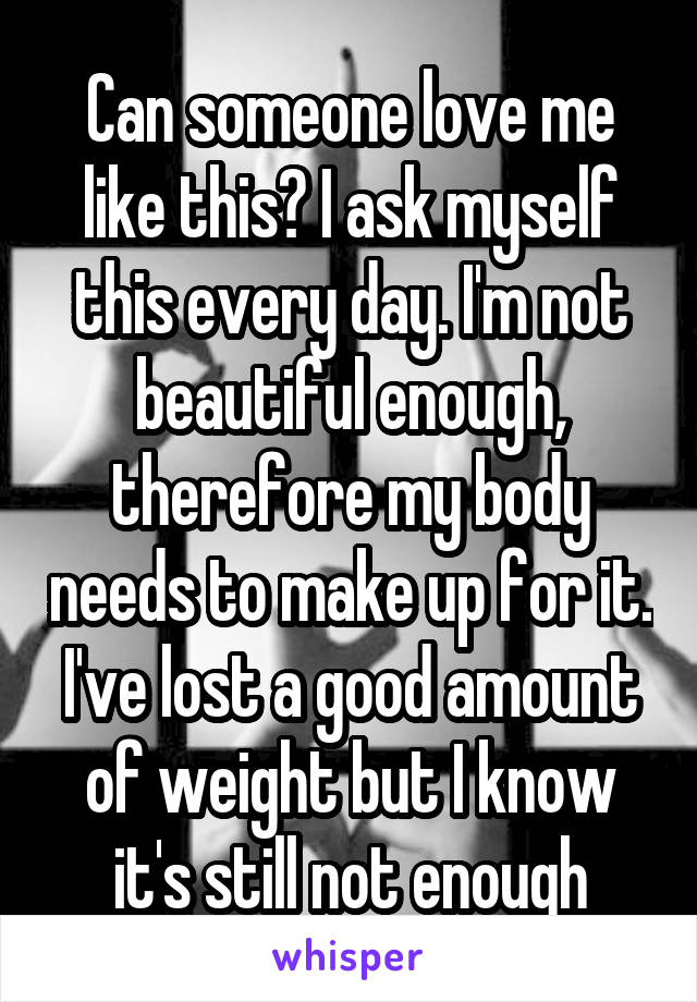 Can someone love me like this? I ask myself this every day. I'm not beautiful enough, therefore my body needs to make up for it. I've lost a good amount of weight but I know it's still not enough