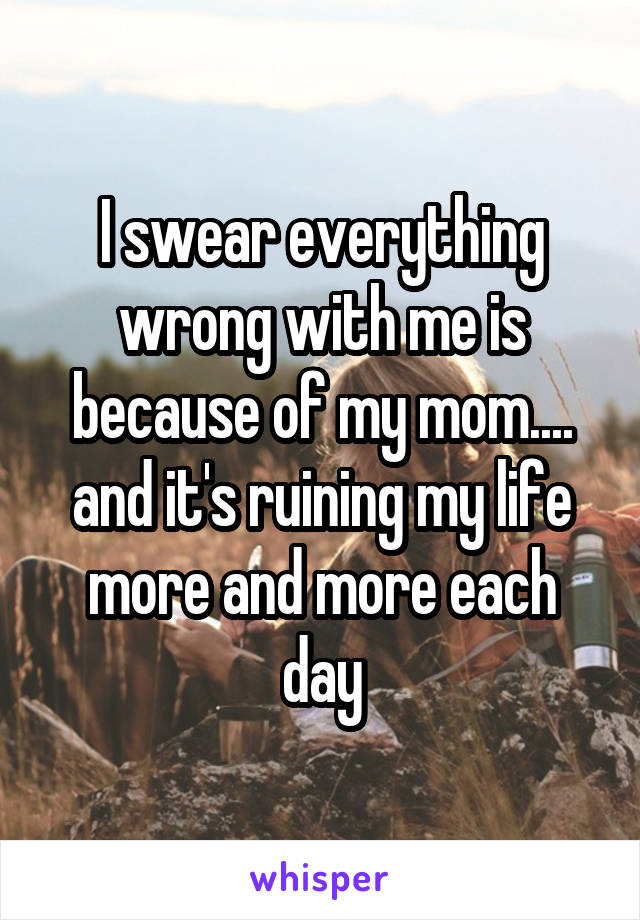 I swear everything wrong with me is because of my mom.... and it's ruining my life more and more each day