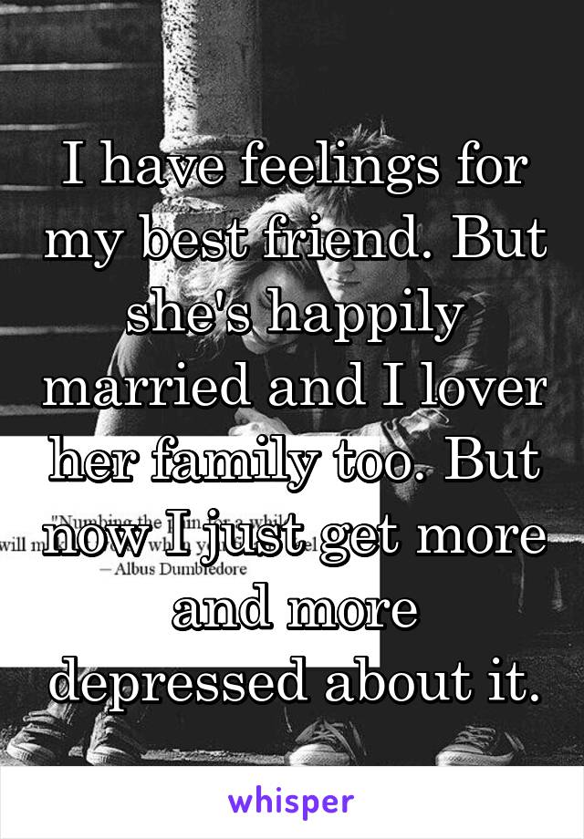 I have feelings for my best friend. But she's happily married and I lover her family too. But now I just get more and more depressed about it.