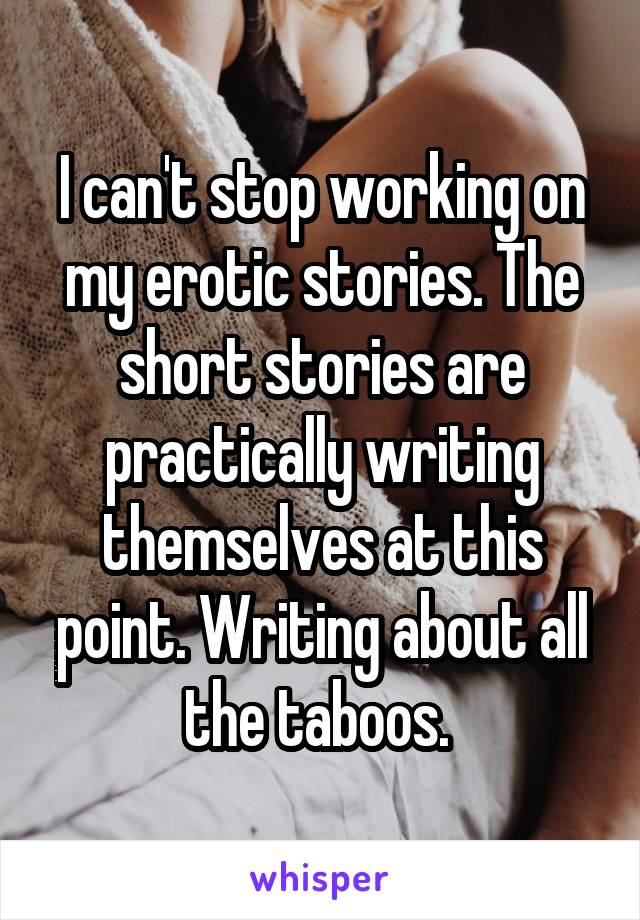 I can't stop working on my erotic stories. The short stories are practically writing themselves at this point. Writing about all the taboos. 