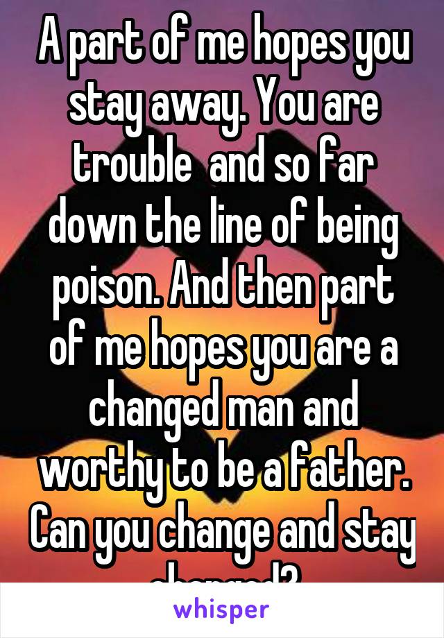 A part of me hopes you stay away. You are trouble  and so far down the line of being poison. And then part of me hopes you are a changed man and worthy to be a father. Can you change and stay changed?