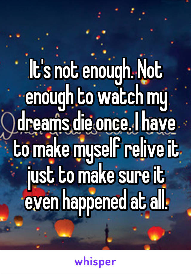 It's not enough. Not enough to watch my dreams die once. I have to make myself relive it just to make sure it even happened at all.