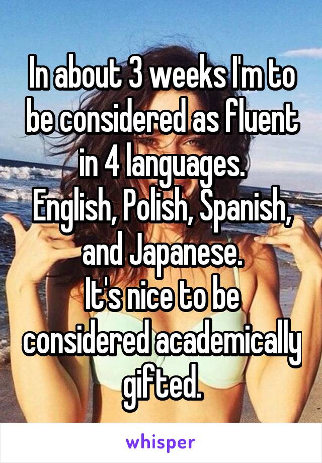 In about 3 weeks I'm to be considered as fluent in 4 languages.
English, Polish, Spanish, and Japanese.
It's nice to be considered academically gifted.