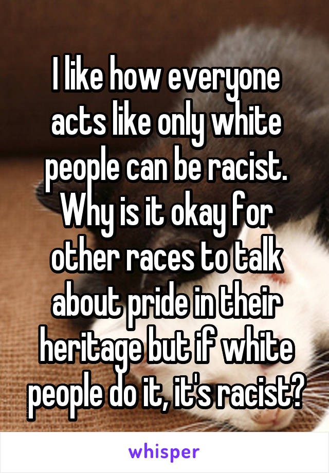 I like how everyone acts like only white people can be racist.
Why is it okay for other races to talk about pride in their heritage but if white people do it, it's racist?