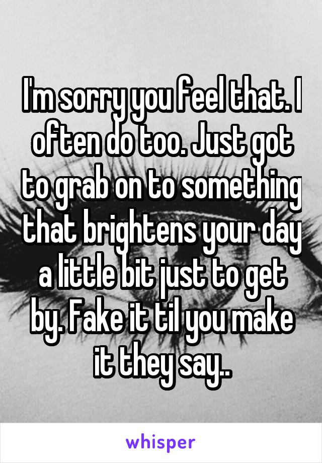 I'm sorry you feel that. I often do too. Just got to grab on to something that brightens your day a little bit just to get by. Fake it til you make it they say..