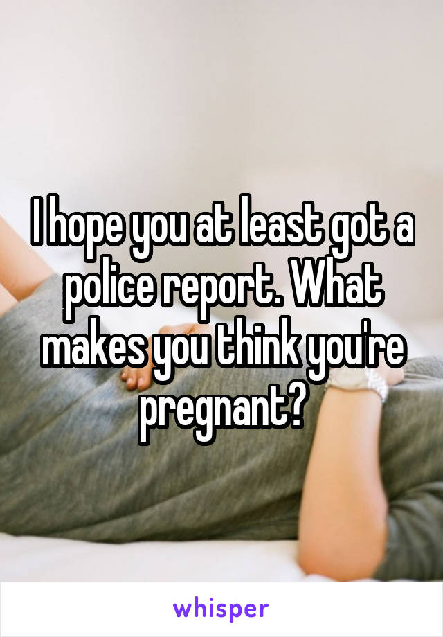 I hope you at least got a police report. What makes you think you're pregnant?