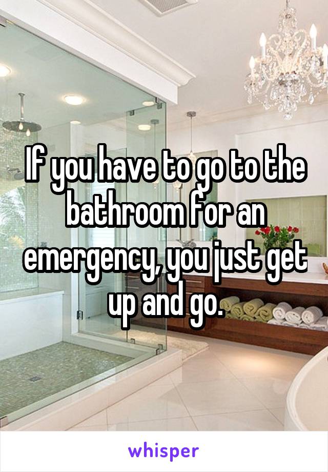 If you have to go to the bathroom for an emergency, you just get up and go.