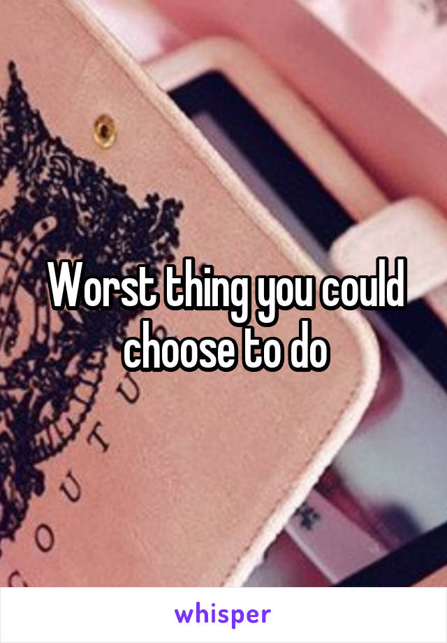 Worst thing you could choose to do
