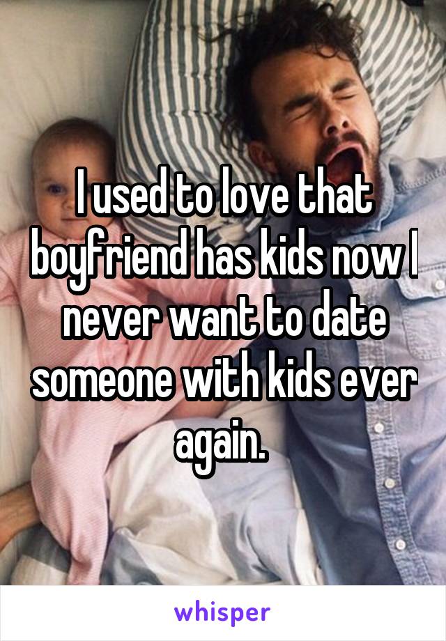 I used to love that boyfriend has kids now I never want to date someone with kids ever again. 