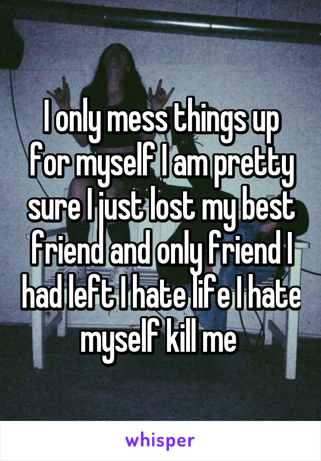I only mess things up for myself I am pretty sure I just lost my best friend and only friend I had left I hate life I hate myself kill me 