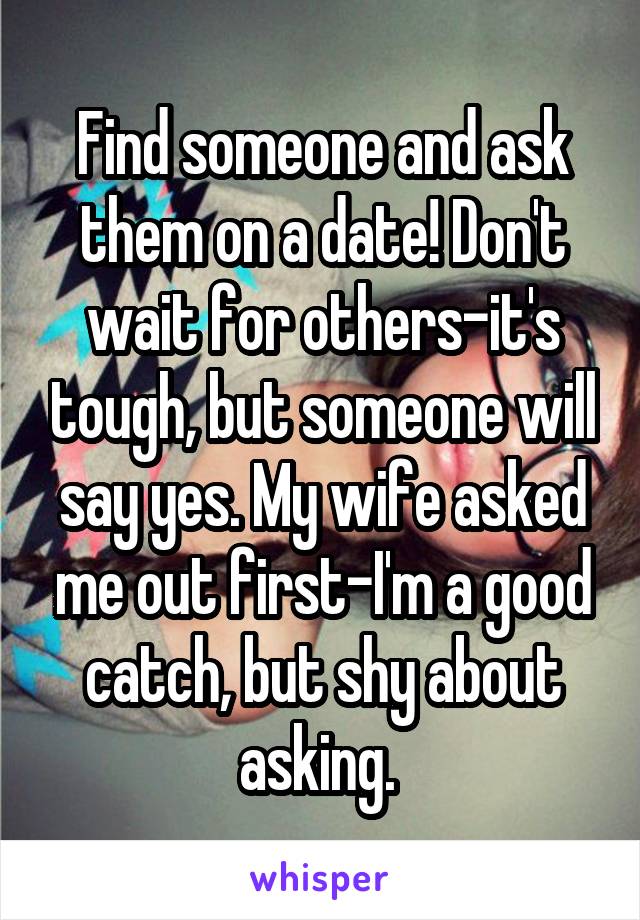 Find someone and ask them on a date! Don't wait for others-it's tough, but someone will say yes. My wife asked me out first-I'm a good catch, but shy about asking. 