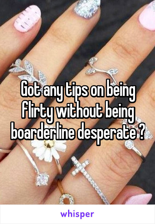 Got any tips on being flirty without being boarderline desperate ?