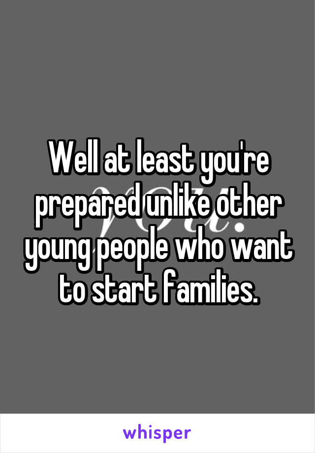 Well at least you're prepared unlike other young people who want to start families.