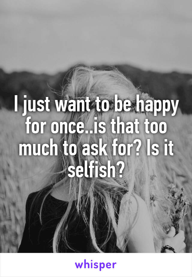 I just want to be happy for once..is that too much to ask for? Is it selfish?