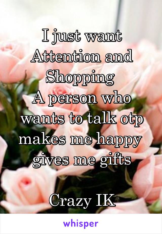 I just want Attention and Shopping 
A person who wants to talk otp
makes me happy 
gives me gifts

Crazy IK