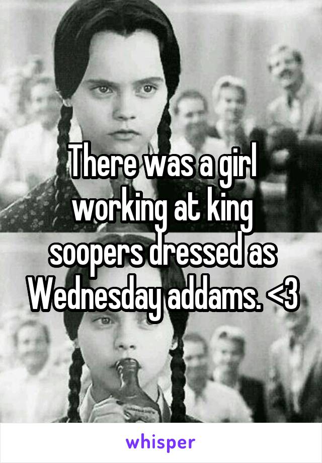 There was a girl working at king soopers dressed as Wednesday addams. <3