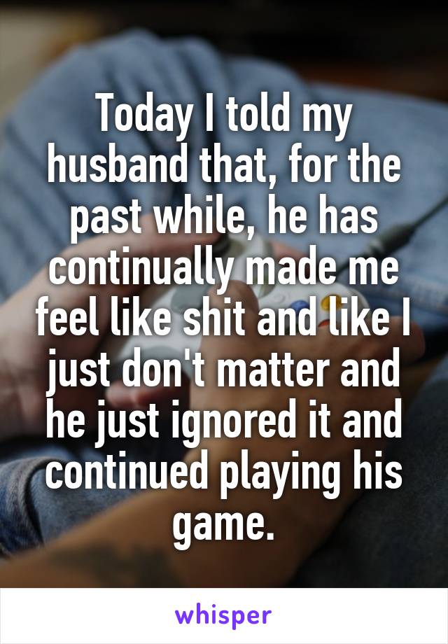 Today I told my husband that, for the past while, he has continually made me feel like shit and like I just don't matter and he just ignored it and continued playing his game.