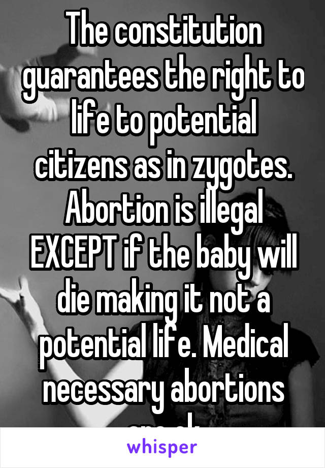 The constitution guarantees the right to life to potential citizens as in zygotes. Abortion is illegal EXCEPT if the baby will die making it not a potential life. Medical necessary abortions are ok