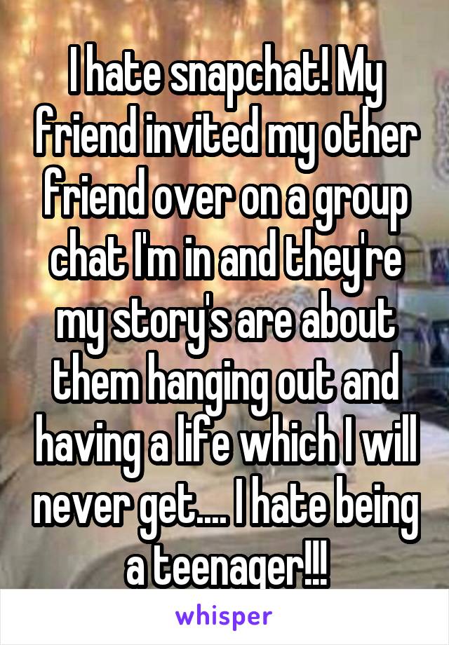 I hate snapchat! My friend invited my other friend over on a group chat I'm in and they're my story's are about them hanging out and having a life which I will never get.... I hate being a teenager!!!